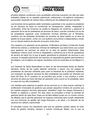 privados deberán constituirse como sociedades anónimas buscando con ello que sean
entidades sólidas en su respaldo patrimonial, institucional y de gobierno corporativo,
que puedan responder de manera clara y efectiva por las obligaciones que asumen.
Las funciones de los gestores están orientadas a garantizar a los usuarios la prestación
de los servicios de salud en condiciones de transparencia, calidad, integralidad y
continuidad. Entre las funciones se resalta la obligación de conformar y gestionar la
operación de la red de prestadores de servicios de salud, suscribir contratos con la red
de prestadores siguiendo unas condiciones mínimas definidas por el Ministerio,
coordinar con las entidades territoriales las acciones de salud pública en el área de
gestión en la que operen, contar con una auditoria concurrente e independiente y contar
con un robusto sistema de atención al usuario, entre otras.
Con respecto a la operación de los gestores, el Ministerio de Salud y Protección Social
definirá los criterios y condiciones mínimas de habilitación que estos tienen que cumplir
para gestionar los servicios de salud en un área de gestión determinada. Esta
habilitación incluirá como mínimo la integralidad y suficiencia de la red de prestadores
de servicio de salud con la que el gestor garantizará la prestación de servicios a sus
usuarios, el respaldo patrimonial, las reservas y la capacidad de gestión administrativa y
tecnológica, con el objetivo de mejorar resultados como los mostrados en los Mapas 5 y
6.
Los Gestores de Salud desarrollarán su labor en las denominadas Áreas de Gestión
Sanitaria, dentro de las cuales deberán conformar y operar una red integral de
prestadores de servicios suficiente para cubrir la demanda de la población residente,
con excepción de algunos servicios de alta complejidad que podrán ser ofrecidos por
fuera del Área. En lo sucesivo no se permitirá que envíen a sus usuarios a recibir
servicios de salud por fuera del área de operación como ocurre en la actualidad, salvo
en casos de muy alta complejidad.
Las medidas para organizar la gestión de los servicios en un área buscan restringir la
proliferación innecesaria de gestores que posean pequeños números de usuarios que
les impidan asegurar servicios adecuados, redistribuir mejor sus riesgos financieros y
facilitar su vigilancia y control. Por esta razón se procederá a limitar la cantidad de
gestores dentro de cada Área. Cada uno de ellos deberá contar con un número mínimo
de afiliados que le permita garantizar los ingresos suficientes para cumplir cabalmente
con sus funciones de gestión del riesgo financiero y de salud, y la atención de los
usuarios con calidad y oportunidad.
El articulado incluye una disposición para que los gestores puedan operar en otras
áreas de gestión sanitaria, siempre y cuando constituyan filiales, con lo que se
74

 