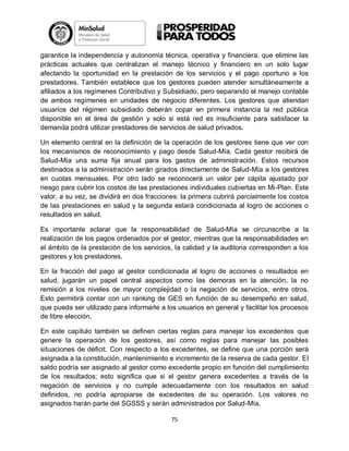 garantice la independencia y autonomía técnica, operativa y financiera, que elimine las
prácticas actuales que centralizan el manejo técnico y financiero en un solo lugar
afectando la oportunidad en la prestación de los servicios y el pago oportuno a los
prestadores. También establece que los gestores pueden atender simultáneamente a
afiliados a los regímenes Contributivo y Subsidiado, pero separando el manejo contable
de ambos regímenes en unidades de negocio diferentes. Los gestores que atiendan
usuarios del régimen subsidiado deberán copar en primera instancia la red pública
disponible en el área de gestión y solo si está red es insuficiente para satisfacer la
demanda podrá utilizar prestadores de servicios de salud privados.
Un elemento central en la definición de la operación de los gestores tiene que ver con
los mecanismos de reconocimiento y pago desde Salud-Mía. Cada gestor recibirá de
Salud-Mía una suma fija anual para los gastos de administración. Estos recursos
destinados a la administración serán girados directamente de Salud-Mía a los gestores
en cuotas mensuales. Por otro lado se reconocerá un valor per cápita ajustado por
riesgo para cubrir los costos de las prestaciones individuales cubiertas en Mi-Plan. Este
valor, a su vez, se dividirá en dos fracciones: la primera cubrirá parcialmente los costos
de las prestaciones en salud y la segunda estará condicionada al logro de acciones o
resultados en salud.
Es importante aclarar que la responsabilidad de Salud-Mía se circunscribe a la
realización de los pagos ordenados por el gestor, mientras que la responsabilidades en
el ámbito de la prestación de los servicios, la calidad y la auditoria corresponden a los
gestores y los prestadores.
En la fracción del pago al gestor condicionada al logro de acciones o resultados en
salud, jugarán un papel central aspectos como las demoras en la atención, la no
remisión a los niveles de mayor complejidad o la negación de servicios, entre otros.
Esto permitirá contar con un ranking de GES en función de su desempeño en salud,
que pueda ser utilizado para informarle a los usuarios en general y facilitar los procesos
de libre elección.
En este capítulo también se definen ciertas reglas para manejar los excedentes que
genere la operación de los gestores, así como reglas para manejar las posibles
situaciones de déficit. Con respecto a los excedentes, se define que una porción será
asignada a la constitución, mantenimiento e incremento de la reserva de cada gestor. El
saldo podría ser asignado al gestor como excedente propio en función del cumplimiento
de los resultados; esto significa que si el gestor genera excedentes a través de la
negación de servicios y no cumple adecuadamente con los resultados en salud
definidos, no podría apropiarse de excedentes de su operación. Los valores no
asignados harán parte del SGSSS y serán administrados por Salud-Mía.
75

 