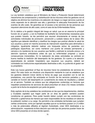 La Ley también establece que el Ministerio de Salud y Protección Social determinará
mecanismos de compensación y redistribución de los recursos entre los gestores con el
objetivo de eliminar los incentivos a la selección de riesgo o a negar servicios cuando el
costo esperado de la atención sea alto y garantizar la adecuada financiación de los
eventos de alto costo. Se garantiza así el acceso a los servicios de las personas que
requieren atenciones de alto costo, como el caso de las Enfermedades Raras.
En lo relativo a la gestión integral del riesgo en salud, que es en esencia la principal
función de un gestor, y con la finalidad de facilitarle las herramientas necesarias para
que puedan hacerlo, se les permitirá que asuman directamente el manejo de las
actividades individuales de promoción, prevención y cuidado básico de la salud. Ello
significa que deberán identificar y clasificar los riesgos que podrían afectar la salud de
sus usuarios y poner en marcha acciones de intervención específica para eliminarlos o
mitigarlos. Igualmente deberán realizar una búsqueda activa de pacientes con
patologías específicas, así como mantener una puerta de entrada permanente y
cercana a la residencia de sus usuarios que facilite y estimule la consulta precoz y la
atención oportuna ambulatoria antes de que su enfermedad progrese y cause
consecuencias irreversibles. En la realización de estas actividades se centrará en
buena medida la medición del desempeño de los gestores. En cuanto a la atención
especializada de carácter hospitalario que requieran sus usuarios, deberá ser
contratada con instituciones especializadas destinadas a ello, no pudiendo el gestor ser
su propietario.
Esta Ley busca garantizar el flujo de recursos hacia los prestadores de servicios de
salud. Por esta razón se introduce una disposición mediante la cual se establece que
los gestores deberán incluir dentro la forma de pago que acuerden con la red de
prestadores, una porción fija anticipada en función de los servicios pactados y una
variable en función del desempeño en cumplimiento de metas de resultados y calidad
en el servicio. También se ordena que las obligaciones contenidas en facturas que
respalden prestaciones de servicios de salud prescriban en doce (12) meses contados
a partir de la fecha de aceptación por parte de gestor.
Este capítulo de la ley establece las condiciones en las que los departamentos, distritos
y Ciudades capitales que hagan parte de un área de gestión sanitaria pueden
constituirse en gestores. Para poder hacerlo deben cumplir con las condiciones de
dirección y gobernanza de manera que sean responsables de los resultaos en salud de
la población reciben a su cargo. Se permitirá a las entidades territoriales que cumplan
ciertas condiciones, como por ejemplo aquellas que en su territorio posean un (1) millón
o más de potenciales afiliados al régimen Subsidiado, crear GES destinadas a su
administración, respetando la libre elección que este tipo de personas puedan hacer de
otros GES presentes en el área donde operen.
76

 
