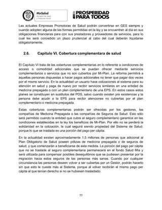 Las actuales Empresas Promotoras de Salud podrán convertirse en GES siempre y
cuando adopten alguna de las formas permitidas en la ley y se encuentren al día en sus
obligaciones financieras para con sus prestadores y proveedores de servicios, para lo
cual les será concedido un plazo prudencial al cabo del cual deberán liquidarse
obligatoriamente.

2.6.

Capítulo VI. Cobertura complementara de salud

El Capítulo VI trata de las coberturas complementarias en lo referente a condiciones de
acceso o comodidad adicionales que se puedan ofrecer mediante servicios
complementarios o servicios que no son cubiertos por Mi-Plan. La reforma permitirá a
aquellas personas dispuestas a hacer pagos adicionales no tener que pagar dos veces
por el mismo servicio. En la actualidad un usuario hace cotizaciones al sistema para su
atención en salud y paga de nuevo por recibir servicios similares en una entidad de
medicina prepagada o con un plan complementario de una EPS. En estos casos estos
planes se constituyen en sustitutos del POS, salvo cuando existen pre existencias y la
persona debe acudir a la EPS para recibir atenciones no cubiertas por el plan
complementario o medicina prepagada.
Estas coberturas complementarias podrán ser ofrecidas por los gestores, las
compañías de Medicina Prepagada o las compañías de Seguros de Salud. Esto sólo
será permitido cuando la entidad que cubre el seguro complementario garantice en las
condiciones establecidas en la ley los beneficios de Mi-Plan. Por ello no se perderá la
solidaridad en la cotización, la cual seguirá siendo propiedad del Sistema de Salud,
porque lo que se traslada es una porción del pago per cápita.
En la actualidad existen aproximadamente 1,5 millones de personas que adicional al
Plan Obligatorio de Salud poseen pólizas de medicina prepagada o de seguros de
salud, y que comenzarán a beneficiarse de esta medida. La porción del pago per cápita
que no se traslade al seguro complementaria permanecerá en el fondo Salud Mía y
será utilizada para compensar posibles desequilibrios que se pudiesen presentar por la
migración hacia estos seguros de las personas más sanas. Cuando por cualquier
circunstancia las personas deseen volver a ser cubiertas por un Gestor, podrán hacerlo
sin que esto le cueste más al Sistema, porque al volver recibirán el mismo pago per
cápita al que tenían derecho si no se hubiesen trasladado.

77

 