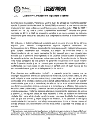 2.7.

Capítulo VII. Inspección Vigilancia y control

En materia de Inspección, Vigilancia y Control (IVC) del SGSSS es importante recordar
que la Superintendencia Nacional de Salud (SNS) se sometió a una reestructuración
institucional con base en las nuevas atribuciones que le confirió la Ley 1122 de 2007 y
que en 2011 la Ley 1438 le confirió competencias adicionales21. Durante este primer
semestre de 2013, la SNS se encuentra sometida a un nuevo proceso de rediseño
institucional para adecuar su estructura sus competencias internas a ese nuevo marco
legal.
Sin embargo, el Gobierno Nacional considera que el presente proyecto de ley abre un
espacio para redefinir conceptualmente algunos aspectos esenciales del
funcionamiento de la SNS que trascienden la mera readecuación institucional necesaria
para cumplir cabalmente sus funciones. En efecto, es necesario dotar a la
Superintendencia de un marco normativo de tipo general sobre sus competencias
básicas, que le permitiría a los vigilados y a los usuarios conocer cuál es el propósito y
la naturaleza de las más frecuentes actuaciones de la Superintendencia. La falta de
este marco conceptual de tipo general ha generado confusiones en el actuar reciente
de la Superintendencia, y se ha prestado para engorrosas discusiones procesales y
sustanciales, que han puesto en alto riesgo el control sobre el buen manejo de los
recursos del sistema, y por ende de la prestación del servicio.
Para despejar esa problemática confusión, el presente proyecto propone que se
distingan dos grandes ámbitos de competencia de la SNS. En el primer ámbito, la SNS
está obligada a tomar medidas correctivas y preventivas, cuyo objeto es garantizar la
continuidad en la prestación del servicio de salud. Estas medidas no tienen un carácter
sancionatorio, y por ende la naturaleza y los efectos de los actos administrativos tienen
que tener una condición distinta, orientada a la inmediatez y la eficacia. Este conjunto
de atribuciones preventivas y correctivas se traducen principalmente en la aplicación de
medidas especiales (vigilancia especial, planes de mejoramiento, separación de activos
y pasivos), y, en algunos casos, se hace necesario la toma de posesión de la entidad
vigilada, bien para administrarla transitoriamente, bien para liquidarla. Lo importante
aquí es que este diverso y amplio conjunto de medidas, al no obedecer a una lógica
sancionatoria sino preventiva, opera bajo unos parámetros donde si bien se respeta el
debido proceso son procedimientos donde debe primar la agilidad y la eficacia de la
medida.
21

Competencias para desconcentrar sus funciones territorialmente, para implantar la figura del Defensor
del Usuario, para conformar las Juntas Técnicas Científicas de Pares, para delegar en las entidades
territoriales algunas de sus funciones de control, entre otras muchas competencias nuevas

78

 