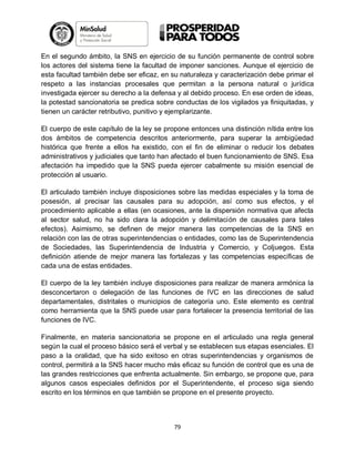 En el segundo ámbito, la SNS en ejercicio de su función permanente de control sobre
los actores del sistema tiene la facultad de imponer sanciones. Aunque el ejercicio de
esta facultad también debe ser eficaz, en su naturaleza y caracterización debe primar el
respeto a las instancias procesales que permitan a la persona natural o jurídica
investigada ejercer su derecho a la defensa y al debido proceso. En ese orden de ideas,
la potestad sancionatoria se predica sobre conductas de los vigilados ya finiquitadas, y
tienen un carácter retributivo, punitivo y ejemplarizante.
El cuerpo de este capítulo de la ley se propone entonces una distinción nítida entre los
dos ámbitos de competencia descritos anteriormente, para superar la ambigüedad
histórica que frente a ellos ha existido, con el fin de eliminar o reducir los debates
administrativos y judiciales que tanto han afectado el buen funcionamiento de SNS. Esa
afectación ha impedido que la SNS pueda ejercer cabalmente su misión esencial de
protección al usuario.
El articulado también incluye disposiciones sobre las medidas especiales y la toma de
posesión, al precisar las causales para su adopción, así como sus efectos, y el
procedimiento aplicable a ellas (en ocasiones, ante la dispersión normativa que afecta
al sector salud, no ha sido clara la adopción y delimitación de causales para tales
efectos). Asimismo, se definen de mejor manera las competencias de la SNS en
relación con las de otras superintendencias o entidades, como las de Superintendencia
de Sociedades, las Superintendencia de Industria y Comercio, y Coljuegos. Esta
definición atiende de mejor manera las fortalezas y las competencias específicas de
cada una de estas entidades.
El cuerpo de la ley también incluye disposiciones para realizar de manera armónica la
desconcertaron o delegación de las funciones de IVC en las direcciones de salud
departamentales, distritales o municipios de categoría uno. Este elemento es central
como herramienta que la SNS puede usar para fortalecer la presencia territorial de las
funciones de IVC.
Finalmente, en materia sancionatoria se propone en el articulado una regla general
según la cual el proceso básico será el verbal y se establecen sus etapas esenciales. El
paso a la oralidad, que ha sido exitoso en otras superintendencias y organismos de
control, permitirá a la SNS hacer mucho más eficaz su función de control que es una de
las grandes restricciones que enfrenta actualmente. Sin embargo, se propone que, para
algunos casos especiales definidos por el Superintendente, el proceso siga siendo
escrito en los términos en que también se propone en el presente proyecto.

79

 
