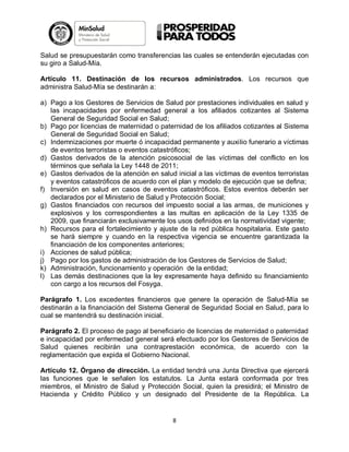Salud se presupuestarán como transferencias las cuales se entenderán ejecutadas con
su giro a Salud-Mía.
Artículo 11. Destinación de los recursos administrados. Los recursos que
administra Salud-Mía se destinarán a:
a) Pago a los Gestores de Servicios de Salud por prestaciones individuales en salud y
las incapacidades por enfermedad general a los afiliados cotizantes al Sistema
General de Seguridad Social en Salud;
b) Pago por licencias de maternidad o paternidad de los afiliados cotizantes al Sistema
General de Seguridad Social en Salud;
c) Indemnizaciones por muerte ó incapacidad permanente y auxilio funerario a víctimas
de eventos terroristas o eventos catastróficos;
d) Gastos derivados de la atención psicosocial de las víctimas del conflicto en los
términos que señala la Ley 1448 de 2011;
e) Gastos derivados de la atención en salud inicial a las víctimas de eventos terroristas
y eventos catastróficos de acuerdo con el plan y modelo de ejecución que se defina;
f) Inversión en salud en casos de eventos catastróficos. Estos eventos deberán ser
declarados por el Ministerio de Salud y Protección Social;
g) Gastos financiados con recursos del impuesto social a las armas, de municiones y
explosivos y los correspondientes a las multas en aplicación de la Ley 1335 de
2009, que financiarán exclusivamente los usos definidos en la normatividad vigente;
h) Recursos para el fortalecimiento y ajuste de la red pública hospitalaria. Este gasto
se hará siempre y cuando en la respectiva vigencia se encuentre garantizada la
financiación de los componentes anteriores;
i) Acciones de salud pública;
j) Pago por los gastos de administración de los Gestores de Servicios de Salud;
k) Administración, funcionamiento y operación de la entidad;
l) Las demás destinaciones que la ley expresamente haya definido su financiamiento
con cargo a los recursos del Fosyga.
Parágrafo 1. Los excedentes financieros que genere la operación de Salud-Mía se
destinarán a la financiación del Sistema General de Seguridad Social en Salud, para lo
cual se mantendrá su destinación inicial.
Parágrafo 2. El proceso de pago al beneficiario de licencias de maternidad o paternidad
e incapacidad por enfermedad general será efectuado por los Gestores de Servicios de
Salud quienes recibirán una contraprestación económica, de acuerdo con la
reglamentación que expida el Gobierno Nacional.
Artículo 12. Órgano de dirección. La entidad tendrá una Junta Directiva que ejercerá
las funciones que le señalen los estatutos. La Junta estará conformada por tres
miembros, el Ministro de Salud y Protección Social, quien la presidirá; el Ministro de
Hacienda y Crédito Público y un designado del Presidente de la República. La

8

 