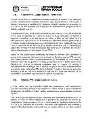 2.8.

Capítulo VIII. Disposiciones Transitorias

En vista de los cambios propuestos en el funcionamiento del SGSSS la ley incluye un
capítulo completo de disposiciones transitorias. Estas disposiciones se incluyen con el
propósito de garantizar que la atención oportuna, integral y continua de los usuarios del
SGSSS no se vea afectada por el proceso de implementación progresiva de las
medidas incluidas en la ley.
En general el capítulo define un plazo máximo de dos años para la implementación de
la ley, salvo en aquellos casos para los cuales se haya establecido un término o
condición específica. A su vez define un plazo también de dos años para la
transformación o liquidación de las actuales EPS y establece medidas para que en el
periodo de transición se sigan cumpliendo con las condiciones de habilitación financiera
y con la prestación de los servicios a los afiliados del sistema que no hayan elegido
Gestor de Servicios de Salud. El articulado deja claro que en el periodo de transición
está prohibida la creación de cualquier tipo de EPS.
Dentro de las disposiciones transitorias se destacan medidas para garantizar el
saneamiento de deudas y proteger a los prestadores. Se define que las EPS tienen un
plazo máximo de seis meses para la aclaración de las deudas con las IPS y faculta al
Gobierno Nacional para que tome medidas que permitan atender dichas obligaciones.
También se generan condiciones especiales para el proceso de recobro y
reclamaciones ante el Fosyga y en el caso de las glosas asociadas a la prestación de
servicios de salud se faculta al Ministerio de Salud y Protección Social para que defina
términos y si se vencen estos términos faculta a la SNS para que haga uso de las
facultades de conciliación o jurisdiccional a elección del prestador.

2.9.

Capítulo VIII. Disposiciones Finales

Con el objetivo de que Salud-Mía cuente con herramientas para sostenibilidad
financiera del sistema, el capítulo de disposiciones finales incluye la creación del Fondo
de Garantías para el Sector Salud y define sus objetivos y sus principales fuentes de
ingresos.
Este capítulo también incluye medidas referentes a la distribución de los recursos del
Sistema General de Participaciones con el propósito de armonizar los criterios de
distribución de estos recursos con la nueva estructura de las fuentes de financiación del
SGSSS y la operación de Salud-Mía buscando una asignación más eficiente y
equitativa de estos recursos en el marco de la universalización de la cobertura en salud.
80

 