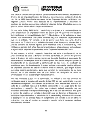 Este capítulo también incluye medidas para modificar el nombramiento de gerentes o
directivo de las Empresas Sociales del Estado y conformación de juntas directivas. La
Ley 100 de 1993 determinó la naturaleza de las Empresas Sociales del Estado y su
Régimen Jurídico. Veinte años después de su implementación y desarrollo, se
requieren de ajustes que permitan solucionar algunas de las dificultades que en su
ejercicio se han visualizado a lo largo de este tiempo.
Por una parte, la Ley 1438 de 2011, realizó algunos ajustes a la conformación de las
juntas directivas de las Empresas Sociales del Estado (art. 70) y generó unas causales
de inhabilidades e incompatibilidades (art.71). No obstante, al dar aplicación a estas
normas, nos encontramos con formas disímiles de juntas directivas, dependiendo de
nivel de la entidad. Por ejemplo, si es de primer nivel tiene una junta directiva
conformada por 5 miembros con periodos diferentes, si es de segundo y tercer nivel la
junta se conforma de manera tripartita por 6 miembros como lo indicaba la ley 10 de
1990 por un periodo de 3 años. Esto genera dificultades a las entidades territoriales en
la organización, seguimiento y control de estas Empresas Sociales del Estado.
De esta manera, el artículo propuesto determina cuál sería la conformación de las
juntas directivas de todas la Empresa Sociales del Estado, se unifican los periodos
todos a 3 años y se incluye como miembro de la Junta Directiva al gobernador del
departamento o su delegado, en las ESE municipales. Esto fortalece la participación del
departamento en la organización y conformación de las redes de prestación de
servicios de salud del departamento. A su vez, se hace una especial consideración con
las Empresas Sociales del Estado de tercer nivel de atención, que tengan suscrito
convenios docente-asistenciales, para que amplíen la conformación de su junta
directiva en un (1) miembro más, el cual deberá ser designado de entre las
Universidades con las cuales tengan dichos convenios.
Ante las reiteradas quejas de la comunidad, en relación a que los procesos de
meritocracia para la elección del gerente de las ESE se han contaminado y no son
trasparentes ni objetivos, se considera necesario que dicha elección sea realizada por
parte de la autoridad nacional o territorial competente, y su cargo será de libre
nombramiento y remoción. Así, quien sea nombrado deberá responder por sus
acciones u omisiones en el ejercicio del cargo y dar fe del voto de confianza ante quien
lo nominó. Se establece un período de transición para los Gerentes o Directores cuyo
período no haya culminado a la expedición de la presente Ley, quienes continuarán en
el desempeño de su empleo hasta el cumplimiento del período o por el retiro por
evaluación. Una vez el empleo se encuentre vacante deberá proveerse mediante
nombramiento ordinario.

81

 