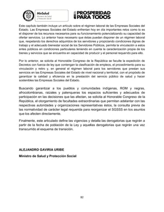 Este capítulo también incluye un artículo sobre el régimen laboral de las Empresas Sociales del
Estado. Las Empresas Sociales del Estado enfrentan hoy en día importantes retos como lo es
el disponer de los recursos necesarios para su funcionamiento potencializando su capacidad de
ofertar servicios. Lo anterior hace necesario que éstas puedan disponer de un régimen laboral
que, respetando los derechos adquiridos de los servidores y propiciando condiciones dignas de
trabajo y el adecuado bienestar social de los Servidores Públicos, permita la vinculación a estos
entes públicos en condiciones particulares teniendo en cuenta la caracterización propia de los
bienes y servicios que se encuentra en capacidad de producir y el personal requerido para ello.
Por lo anterior, se solicita al Honorable Congreso de la República se faculte la expedición de
Decretos con fuerza de ley que contengan la clasificación de empleos, el procedimiento para su
vinculación y retiro y, en general el régimen laboral para los servidores que prestan sus
servicios en las Empresas Sociales del Estado de nivel nacional y territorial, con el propósito de
garantizar la calidad y eficiencia en la prestación del servicio público de salud y hacer
sostenibles las Empresas Sociales del Estado.

Buscando garantizar a los pueblos y comunidades indígenas, ROM y negras,
afrocolombianas, raizales y palenqueras los espacios suficientes y adecuados de
participación en las decisiones que las afectan, se solicita al Honorable Congreso de la
República, el otorgamiento de facultades extraordinarias que permitan adelantar con las
respectivas autoridades y organizaciones representativas éstos, la consulta previa de
las normatividad de carácter legal requerida para reorganizar el SGSSS en los asuntos
que los afecten directamente.
Finalmente, este articulado define las vigencias y detalla las derogatorias que regirán a
partir de la fecha de población de la Ley y aquellas derogatorias que regirán una vez
transcurrido el esquema de transición.

ALEJANDRO GAVIRIA URIBE
Ministro de Salud y Protección Social

82

 