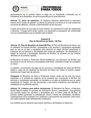 administración de la entidad estará a cargo de un Presidente, nombrado por el
Presidente de la República, de terna propuesta por la Junta Directiva.
Artículo 13. Inicio de operación. El Gobierno Nacional determinará la estructura
interna de la Unidad de gestión, su planta de personal y la fecha en la cual iniciará las
funciones de afiliación, recaudo y administración de los recursos.
A partir de la fecha de que trata el inciso anterior, se suprimirá el Fondo de Solidaridad
y Garantía - Fosyga como fondo cuenta y se dispondrá su liquidación de conformidad
con los procedimientos que se señalen para el efecto.

Capítulo III
Plan de Beneficios de Salud – Mi Plan
Artículo 14. Plan de Beneficio de Salud Mi-Plan. El Plan de Beneficios de Salud, que
en adelante se llamará Mi-Plan, corresponde a los servicios y tecnologías aprobadas
para su uso en el país y requeridas para atención en salud. Mi-Plan garantizará la
cobertura de los servicios y tecnologías para todas las patologías. Se establecerá un
listado de servicios y tecnologías excluidos de Mi-Plan, de acuerdo con los criterios
definidos en el presente capítulo.
El Ministerio de Salud y Protección Social establecerá una estructura de Mi-Plan que
favorezca el uso de servicios y tecnologías pertinentes, orientada al logro de resultados
en salud.
La gestión y autorización de pago de los servicios y tecnologías de salud de Mi-Plan
estará a cargo de los Gestores de Servicios de Salud, los cuales no podrán realizar
recobros por ningún tipo de atención.
Parágrafo. El Ministerio de Salud y Protección Social, dentro de los seis (6) meses
siguientes a la entrada en vigencia de la presente ley, incorporará a Mi-Plan los
servicios y tecnologías pertinentes no incluidos en el plan de beneficios que se estén
recobrando al Fosyga, con las frecuencias y los precios indicativos que atiendan lo
establecido en el presente capítulo.
Artículo 15. Criterios para definir exclusiones. El Ministerio de Salud y Protección
Social deberá realizar un proceso de priorización técnico, participativo y transparente
que permita excluir los servicios y tecnologías que no harán parte de Mi-Plan. El
proceso deberá garantizar la participación social a través de sociedades científicas,
organizaciones de la sociedad civil, academia y asociaciones de pacientes, entre otros,
los cuales deberán estar debidamente constituidos.
Los criterios que se utilizarán para excluir servicios y tecnologías en salud son:

9

 