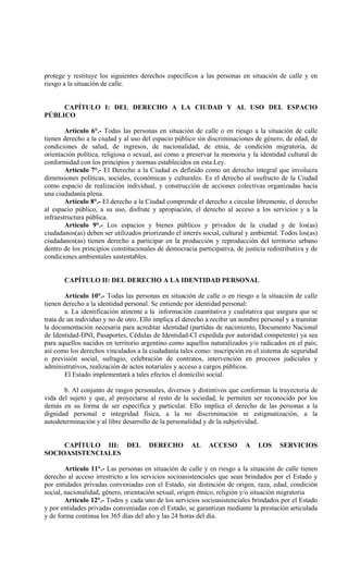 protege y restituye los siguientes derechos específicos a las personas en situación de calle y en
riesgo a la situación de calle.


     CAPÍTULO I: DEL DERECHO A LA CIUDAD Y AL USO DEL ESPACIO
PÚBLICO

        Artículo 6°.- Todas las personas en situación de calle o en riesgo a la situación de calle
tienen derecho a la ciudad y al uso del espacio público sin discriminaciones de género, de edad, de
condiciones de salud, de ingresos, de nacionalidad, de etnia, de condición migratoria, de
orientación política, religiosa o sexual, así como a preservar la memoria y la identidad cultural de
conformidad con los principios y normas establecidos en esta Ley.
        Artículo 7°.- El Derecho a la Ciudad es definido como un derecho integral que involucra
dimensiones políticas, sociales, económicas y culturales. Es el derecho al usufructo de la Ciudad
como espacio de realización individual, y construcción de acciones colectivas organizadas hacia
una ciudadanía plena.
        Artículo 8°.- El derecho a la Ciudad comprende el derecho a circular libremente, el derecho
al espacio público, a su uso, disfrute y apropiación, el derecho al acceso a los servicios y a la
infraestructura pública.
        Artículo 9°.- Los espacios y bienes públicos y privados de la ciudad y de los(as)
ciudadanos(as) deben ser utilizados priorizando el interés social, cultural y ambiental. Todos los(as)
ciudadanos(as) tienen derecho a participar en la producción y reproducción del territorio urbano
dentro de los principios constitucionales de democracia participativa, de justicia redistributiva y de
condiciones ambientales sustentables.


       CAPÍTULO II: DEL DERECHO A LA IDENTIDAD PERSONAL

        Artículo 10°.- Todas las personas en situación de calle o en riesgo a la situación de calle
tienen derecho a la identidad personal. Se entiende por identidad personal:
        a. La identificación atinente a la información cuantitativa y cualitativa que asegura que se
trata de un individuo y no de otro. Ello implica el derecho a recibir un nombre personal y a tramitar
la documentación necesaria para acreditar identidad (partidas de nacimiento, Documento Nacional
de Identidad-DNI, Pasaportes, Cédulas de Identidad-CI expedida por autoridad competente) ya sea
para aquellos nacidos en territorio argentino como aquellos naturalizados y/o radicados en el país;
así como los derechos vinculados a la ciudadanía tales como: inscripción en el sistema de seguridad
o previsión social, sufragio, celebración de contratos, intervención en procesos judiciales y
administrativos, realización de actos notariales y acceso a cargos públicos.
        El Estado implementará a tales efectos el domicilio social.

       b. Al conjunto de rasgos personales, diversos y distintivos que conforman la trayectoria de
vida del sujeto y que, al proyectarse al resto de la sociedad, le permiten ser reconocido por los
demás en su forma de ser específica y particular. Ello implica el derecho de las personas a la
dignidad personal e integridad física, a la no discriminación ni estigmatización, a la
autodeterminación y al libre desarrollo de la personalidad y de la subjetividad.


     CAPÍTULO III: DEL                 DERECHO        AL     ACCESO        A   LOS     SERVICIOS
SOCIOASISTENCIALES

        Artículo 11°.- Las personas en situación de calle y en riesgo a la situación de calle tienen
derecho al acceso irrestricto a los servicios socioasistenciales que sean brindados por el Estado y
por entidades privadas conveniadas con el Estado, sin distinción de origen, raza, edad, condición
social, nacionalidad, género, orientación sexual, origen étnico, religión y/o situación migratoria
        Artículo 12°.- Todos y cada uno de los servicios socioasistenciales brindados por el Estado
y por entidades privadas conveniadas con el Estado, se garantizan mediante la prestación articulada
y de forma continua los 365 días del año y las 24 horas del día.
 