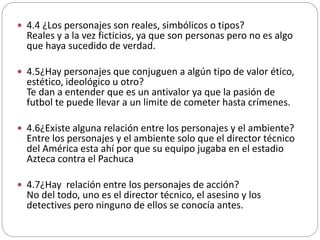  4.4 ¿Los personajes son reales, simbólicos o tipos?
Reales y a la vez ficticios, ya que son personas pero no es algo
que haya sucedido de verdad.
 4.5¿Hay personajes que conjuguen a algún tipo de valor ético,
estético, ideológico u otro?
Te dan a entender que es un antivalor ya que la pasión de
futbol te puede llevar a un limite de cometer hasta crímenes.
 4.6¿Existe alguna relación entre los personajes y el ambiente?
Entre los personajes y el ambiente solo que el director técnico
del América esta ahí por que su equipo jugaba en el estadio
Azteca contra el Pachuca
 4.7¿Hay relación entre los personajes de acción?
No del todo, uno es el director técnico, el asesino y los
detectives pero ninguno de ellos se conocía antes.
 