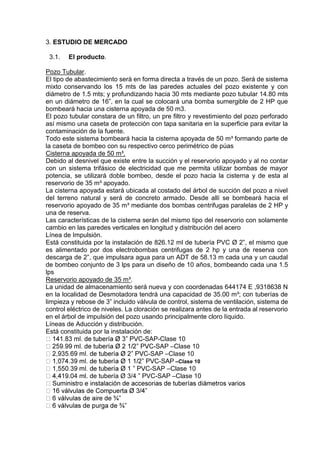 3. ESTUDIO DE MERCADO
3.1. El producto.
Pozo Tubular.
El tipo de abastecimiento será en forma directa a través de un pozo. Será de sistema
mixto conservando los 15 mts de las paredes actuales del pozo existente y con
diámetro de 1.5 mts; y profundizando hacia 30 mts mediante pozo tubular 14.80 mts
en un diámetro de 16”, en la cual se colocará una bomba sumergible de 2 HP que
bombeará hacia una cisterna apoyada de 50 m3.
El pozo tubular constara de un filtro, un pre filtro y revestimiento del pozo perforado
así mismo una caseta de protección con tapa sanitaria en la superficie para evitar la
contaminación de la fuente.
Todo este sistema bombeará hacia la cisterna apoyada de 50 m³ formando parte de
la caseta de bombeo con su respectivo cerco perimétrico de púas
Cisterna apoyada de 50 m³.
Debido al desnivel que existe entre la succión y el reservorio apoyado y al no contar
con un sistema trifásico de electricidad que me permita utilizar bombas de mayor
potencia, se utilizará doble bombeo, desde el pozo hacia la cisterna y de esta al
reservorio de 35 m³ apoyado.
La cisterna apoyada estará ubicada al costado del árbol de succión del pozo a nivel
del terreno natural y será de concreto armado. Desde allí se bombeará hacia el
reservorio apoyado de 35 m³ mediante dos bombas centrifugas paralelas de 2 HP y
una de reserva.
Las características de la cisterna serán del mismo tipo del reservorio con solamente
cambio en las paredes verticales en longitud y distribución del acero
Línea de Impulsión.
Está constituida por la instalación de 826.12 ml de tubería PVC Ø 2”, el mismo que
es alimentado por dos electrobombas centrifugas de 2 hp y una de reserva con
descarga de 2”, que impulsara agua para un ADT de 58.13 m cada una y un caudal
de bombeo conjunto de 3 lps para un diseño de 10 años, bombeando cada una 1.5
lps
Reservorio apoyado de 35 m³.
La unidad de almacenamiento será nueva y con coordenadas 644174 E ,9318638 N
en la localidad de Desmotadora tendrá una capacidad de 35.00 m³; con tuberías de
limpieza y rebose de 3” incluido válvula de control, sistema de ventilación, sistema de
control eléctrico de niveles. La cloración se realizara antes de la entrada al reservorio
en el árbol de impulsión del pozo usando principalmente cloro líquido.
Líneas de Aducción y distribución.
Está constituida por la instalación de:
-SAP-Clase 10
-SAP –Clase 10
-SAP –Clase 10
-SAP –Clase 10
-SAP –Clase 10
.04 ml. de tubería Ø 3/4 ” PVC-SAP –Clase 10
 