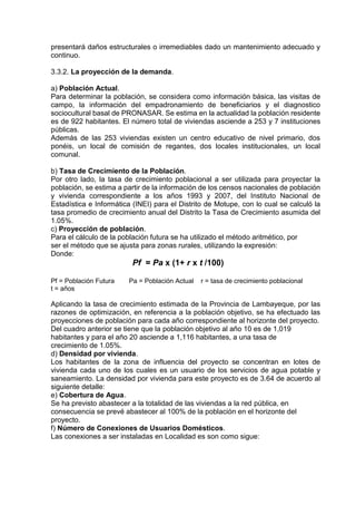 presentará daños estructurales o irremediables dado un mantenimiento adecuado y
continuo.
3.3.2. La proyección de la demanda.
a) Población Actual.
Para determinar la población, se considera como información básica, las visitas de
campo, la información del empadronamiento de beneficiarios y el diagnostico
sociocultural basal de PRONASAR. Se estima en la actualidad la población residente
es de 922 habitantes. El número total de viviendas asciende a 253 y 7 instituciones
públicas.
Además de las 253 viviendas existen un centro educativo de nivel primario, dos
ponéis, un local de comisión de regantes, dos locales institucionales, un local
comunal.
b) Tasa de Crecimiento de la Población.
Por otro lado, la tasa de crecimiento poblacional a ser utilizada para proyectar la
población, se estima a partir de la información de los censos nacionales de población
y vivienda correspondiente a los años 1993 y 2007, del Instituto Nacional de
Estadística e Informática (INEI) para el Distrito de Motupe, con lo cual se calculó la
tasa promedio de crecimiento anual del Distrito la Tasa de Crecimiento asumida del
1.05%.
c) Proyección de población.
Para el cálculo de la población futura se ha utilizado el método aritmético, por
ser el método que se ajusta para zonas rurales, utilizando la expresión:
Donde:
Pf = Pa x (1+ r x t /100)
Pf = Población Futura Pa = Población Actual r = tasa de crecimiento poblacional
t = años
Aplicando la tasa de crecimiento estimada de la Provincia de Lambayeque, por las
razones de optimización, en referencia a la población objetivo, se ha efectuado las
proyecciones de población para cada año correspondiente al horizonte del proyecto.
Del cuadro anterior se tiene que la población objetivo al año 10 es de 1,019
habitantes y para el año 20 asciende a 1,116 habitantes, a una tasa de
crecimiento de 1.05%.
d) Densidad por vivienda.
Los habitantes de la zona de influencia del proyecto se concentran en lotes de
vivienda cada uno de los cuales es un usuario de los servicios de agua potable y
saneamiento. La densidad por vivienda para este proyecto es de 3.64 de acuerdo al
siguiente detalle:
e) Cobertura de Agua.
Se ha previsto abastecer a la totalidad de las viviendas a la red pública, en
consecuencia se prevé abastecer al 100% de la población en el horizonte del
proyecto.
f) Número de Conexiones de Usuarios Domésticos.
Las conexiones a ser instaladas en Localidad es son como sigue:
 