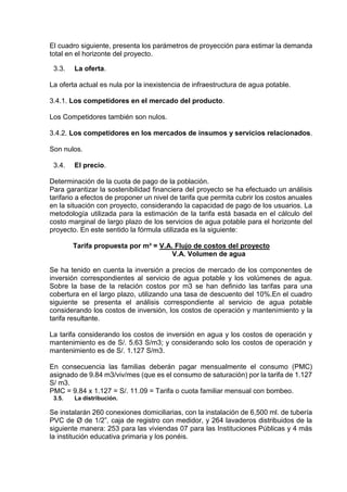 El cuadro siguiente, presenta los parámetros de proyección para estimar la demanda
total en el horizonte del proyecto.
3.3. La oferta.
La oferta actual es nula por la inexistencia de infraestructura de agua potable.
3.4.1. Los competidores en el mercado del producto.
Los Competidores también son nulos.
3.4.2. Los competidores en los mercados de insumos y servicios relacionados.
Son nulos.
3.4. El precio.
Determinación de la cuota de pago de la población.
Para garantizar la sostenibilidad financiera del proyecto se ha efectuado un análisis
tarifario a efectos de proponer un nivel de tarifa que permita cubrir los costos anuales
en la situación con proyecto, considerando la capacidad de pago de los usuarios. La
metodología utilizada para la estimación de la tarifa está basada en el cálculo del
costo marginal de largo plazo de los servicios de agua potable para el horizonte del
proyecto. En este sentido la fórmula utilizada es la siguiente:
Tarifa propuesta por m³ = V.A. Flujo de costos del proyecto
V.A. Volumen de agua
Se ha tenido en cuenta la inversión a precios de mercado de los componentes de
inversión correspondientes al servicio de agua potable y los volúmenes de agua.
Sobre la base de la relación costos por m3 se han definido las tarifas para una
cobertura en el largo plazo, utilizando una tasa de descuento del 10%.En el cuadro
siguiente se presenta el análisis correspondiente al servicio de agua potable
considerando los costos de inversión, los costos de operación y mantenimiento y la
tarifa resultante.
La tarifa considerando los costos de inversión en agua y los costos de operación y
mantenimiento es de S/. 5.63 S/m3; y considerando solo los costos de operación y
mantenimiento es de S/. 1.127 S/m3.
En consecuencia las familias deberán pagar mensualmente el consumo (PMC)
asignado de 9.84 m3/viv/mes (que es el consumo de saturación) por la tarifa de 1.127
S/ m3.
PMC = 9.84 x 1.127 = S/. 11.09 = Tarifa o cuota familiar mensual con bombeo.
3.5. La distribución.
Se instalarán 260 conexiones domiciliarias, con la instalación de 6,500 ml. de tubería
PVC de Ø de 1/2”, caja de registro con medidor, y 264 lavaderos distribuidos de la
siguiente manera: 253 para las viviendas 07 para las Instituciones Públicas y 4 más
la institución educativa primaria y los ponéis.
 