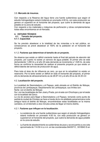 3.9. Mercado de insumos.
Con respecto a la Reserva del Agua tiene una fuente subterránea que según el
estudio hidrogeológico estará rindiendo en promedio 4.00 l/s, con esta producción se
genera un superávit en el horizonte del proyecto, que cubre la demanda de agua
potable en la zona de estudio.
Con respecto a los materiales y máquinas de perforación y obras complementarias
todas ellas encontramos en el mercado.
4. ESTUDIO TÉCNICO
4.1. Tamaño del proyecto.
4.1.1. Capacidad.
Se ha previsto abastecer a la totalidad de las viviendas a la red pública, en
consecuencia se prevé abastecer al 100% de la población en el horizonte del
proyecto.
4.1.2. Factores que determinan el tamaño de un proyecto.
Se observa que existe un déficit creciente hasta el final del periodo de atención del
proyecto, por cuanto no existe un servicio de agua potable. El primer año se está
demandando 1.290 l/s y el año 20 esta demanda se incrementa a 1.529 l/s. de esta
forma se confirma la necesidad de realizar el presente proyecto ya que existe un
déficit latente del servicio de producción de agua.
Para toda el área de de influencia es cero, ya que en la actualidad no existe un
reservorio. Por lo tanto existe un déficit en todo el horizonte del proyecto, el primer
año la demanda de almacenamiento es de 28.97 m3 y el año 20 es de 34.35 m3
4.2. Localización del proyecto.
La Localidad de Desmotadora y el Papayo, está ubicada en el Distrito de Motupe,
provincia de Lambayeque, Departamento de Lambayeque, sus límites son:
Norte: con el distrito de Motupe
Sur: con las localidades de San José y Prada, por el este con Chochope y por el oeste
con la localidad del Zarco.
La vía de acceso para llegar a Desmotadora y el Papayo, tomando como punto de
partida la ciudad de Chiclayo se hace a través de la vía asfaltada panamericana norte
antigua hacia el distrito de Motupe, encontrándose estas localidades en la misma
carretera, en el kilometro a dos minutos antes de llegar al mismo distrito.
4.2.1. Factores que influyen en la localización.
- La existencia de una fuente subterránea que según el estudio hidrogeológico
estará rindiendo en promedio 4.00 l/s, con esta producción se genera un
superávit en el horizonte del proyecto, que cubre la demanda de agua potable
en la zona de estudio.
- La fuente de abastecimiento es subterránea de pozo y se encuentra a una cota
aproximada de 114.50 m.s.n.m. en las coordenadas 644357 E , 9318943 S en
 