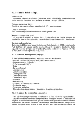 4.2.4. Selección de la tecnología.
Pozo Tubular.
Constará de un filtro, un pre filtro (ambas de acero inoxidable) y revestimiento del
pozo perforado así mismo una caseta de protección con tapa sanitaria.
Cisterna apoyada de 50 m³.
Se utilizar bombas centrifugas paralelas de 2 HP y una de reserva.
Línea de Impulsión.
Está constituida por dos electrobombas centrifugas de 2 hp
Reservorio apoyado de 35 m³.
Con tuberías de limpieza y rebose de 3” incluido válvula de control, sistema de
ventilación, sistema de control eléctrico de niveles. Líneas de Aducción y distribución.
Conexiones Domiciliarias.
Se instalarán 260 conexiones domiciliarias, con la instalación de 6,500 ml. de tubería
PVC de Ø de 1/2”, caja de registro con medidor, y 264 lavaderos distribuidos de la
siguiente manera: 253 para las viviendas 07 para las Instituciones Públicas y 4 más
la institución educativa primaria y los ponéis.
4.2.5. Selección de maquinaria y equipo.
El tipo de Máquina Perforadora y equipos que se emplearán serán:
- Máquina Perforadora de Pozo de Agua (SUPER13MWC)
- Aire Compresador (25BARx2),
- El Generadora (125HP)
- Grúa
- Cargador Frontal
- La excavadora
- La retroexcavadora
- La compactadora
- La motoniveladora
- Cisternas de agua
- Volquetes
- Revolvedoras
- Bombas y vibradores para concreto
- Bombas de agua
- Equipos de soldadura
- Diferentes tipos de cortadoras y dobladoras de varillas, entre otras.
4.2.6. Selección del personal de producción
- Para las obras complementarias: pobladores de la zona y técnicos especializados
- La población beneficiaria está comprometida a participar, durante la ejecución del
proyecto es importante mencionar que los beneficiarios aportarán con mano de obra
no calificada, así mismo asistirán a los talleres de educación sanitaria y mejorar los
hábitos de higiene en las familias. A nivel de JASS, esta participará en los talleres de
 
