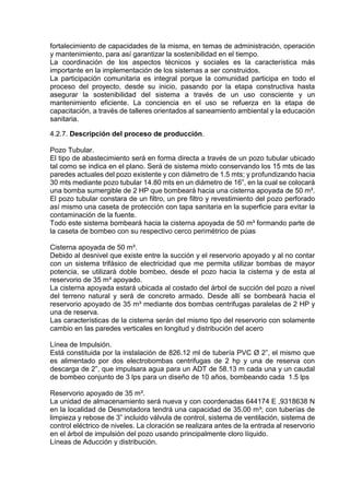 fortalecimiento de capacidades de la misma, en temas de administración, operación
y mantenimiento, para así garantizar la sostenibilidad en el tiempo.
La coordinación de los aspectos técnicos y sociales es la característica más
importante en la implementación de los sistemas a ser construidos.
La participación comunitaria es integral porque la comunidad participa en todo el
proceso del proyecto, desde su inicio, pasando por la etapa constructiva hasta
asegurar la sostenibilidad del sistema a través de un uso consciente y un
mantenimiento eficiente. La conciencia en el uso se refuerza en la etapa de
capacitación, a través de talleres orientados al saneamiento ambiental y la educación
sanitaria.
4.2.7. Descripción del proceso de producción.
Pozo Tubular.
El tipo de abastecimiento será en forma directa a través de un pozo tubular ubicado
tal como se indica en el plano. Será de sistema mixto conservando los 15 mts de las
paredes actuales del pozo existente y con diámetro de 1.5 mts; y profundizando hacia
30 mts mediante pozo tubular 14.80 mts en un diámetro de 16”, en la cual se colocará
una bomba sumergible de 2 HP que bombeará hacia una cisterna apoyada de 50 m³.
El pozo tubular constara de un filtro, un pre filtro y revestimiento del pozo perforado
así mismo una caseta de protección con tapa sanitaria en la superficie para evitar la
contaminación de la fuente.
Todo este sistema bombeará hacia la cisterna apoyada de 50 m³ formando parte de
la caseta de bombeo con su respectivo cerco perimétrico de púas
Cisterna apoyada de 50 m³.
Debido al desnivel que existe entre la succión y el reservorio apoyado y al no contar
con un sistema trifásico de electricidad que me permita utilizar bombas de mayor
potencia, se utilizará doble bombeo, desde el pozo hacia la cisterna y de esta al
reservorio de 35 m³ apoyado.
La cisterna apoyada estará ubicada al costado del árbol de succión del pozo a nivel
del terreno natural y será de concreto armado. Desde allí se bombeará hacia el
reservorio apoyado de 35 m³ mediante dos bombas centrifugas paralelas de 2 HP y
una de reserva.
Las características de la cisterna serán del mismo tipo del reservorio con solamente
cambio en las paredes verticales en longitud y distribución del acero
Línea de Impulsión.
Está constituida por la instalación de 826.12 ml de tubería PVC Ø 2”, el mismo que
es alimentado por dos electrobombas centrifugas de 2 hp y una de reserva con
descarga de 2”, que impulsara agua para un ADT de 58.13 m cada una y un caudal
de bombeo conjunto de 3 lps para un diseño de 10 años, bombeando cada 1.5 lps
Reservorio apoyado de 35 m³.
La unidad de almacenamiento será nueva y con coordenadas 644174 E ,9318638 N
en la localidad de Desmotadora tendrá una capacidad de 35.00 m³; con tuberías de
limpieza y rebose de 3” incluido válvula de control, sistema de ventilación, sistema de
control eléctrico de niveles. La cloración se realizara antes de la entrada al reservorio
en el árbol de impulsión del pozo usando principalmente cloro líquido.
Líneas de Aducción y distribución.
 