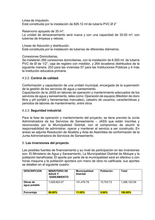 Línea de Impulsión.
Está constituida por la instalación de 826.12 ml de tubería PVC Ø 2”
Reservorio apoyado de 35 m³.
La unidad de almacenamiento será nueva y con una capacidad de 35.00 m³; con
tuberías de limpieza y rebose.
Líneas de Aducción y distribución.
Está constituida por la instalación de tuberías de diferentes diámetros.
Conexiones Domiciliarias.
Se instalarán 260 conexiones domiciliarias, con la instalación de 6,500 ml. de tubería
PVC de Ø de 1/2”, caja de registro con medidor, y 264 lavaderos distribuidos de la
siguiente manera: 253 para las viviendas 07 para las Instituciones Públicas y 4 más
la institución educativa primaria.
4.3.2. Control de calidad.
Conformación y capacitación de una unidad municipal, encargada de la supervisión
de la gestión de los servicios de agua y saneamiento.
Capacitación de la JASS en labores de operación y mantenimiento adecuados de los
servicios de agua y saneamiento, tales como: Operación de equipos (Medidor de cloro
libre y pH portátil y herramientas manuales), catastro de usuarios, características y
periodos de labores de mantenimiento, entre otros
4.3.3. Seguridad industrial.
Para la fase de operación y mantenimiento del proyecto, se tiene previsto la Junta
Administradora de los Servicios de Saneamiento – JASS que están inscritas y
reconocidas por la Municipalidad Distrital, con el compromiso de asumir la
responsabilidad de administrar, operar y mantener el servicio a ser construido. En
anexo se adjunta Resolución de Alcaldía y Acta de Asamblea de conformación de la
Junta Administradora de Servicios de Saneamiento.
5. Las inversiones del proyecto.
Las posibles fuentes de financiamiento y su nivel de participación en las inversiones
son: El Ministerio de Agua y Saneamiento, La Municipalidad Distrital de Motupe y la
población beneficiada. El aporte por parte de la municipalidad será en efectivo o con
horas maquina y la población aportara con mano de obra no calificada; sus aportes
se detallan en el siguiente cuadro:
DESCRIPCION MINISTERIO DE
AGUA Y
SANEAMIENTO
Municipalidad
Distrital
Población Total
Obras de
agua potable
1,028,922.07 141,476.78 15,753.73 1,286,152.59
Porcentaje 80.00% 11.00% 9.00% 100.00%
 