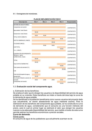 5.1. Cronograma de inversiones.
PLAN DE IMPLEMENTACIÓN FISICO
5.3. Evaluación social del componente agua.
a. Estimación de los beneficios:
Se analiza el valor que le otorgan los usuarios a la disponibilidad del servicio de agua
potable en su vivienda. Estos beneficios se miden a través del área bajo la curva de
la demanda de agua potable.
Se ha identificado a la población beneficiaria como nuevos usuarios del proyecto dado
que actualmente, se vienen abasteciendo de agua mediante acarreo. Para la
estimación de los beneficios del componente agua potable, se ha construido la curva
de demanda de agua, considerando que el consumo es una función indirecta del
precio, para lo cual en primer lugar se estimará el valor que otorgan los usuarios
nuevos a una adecuada disponibilidad del servicio, que medido a través de esta curva
permite estimar los beneficios económicos a precios sociales.
Curva de demanda.
Primer punto:
El consumo de agua de los pobladores que actualmente acarrean es de
 