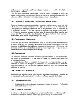 tendencias más significativas, a fin de anticipar situaciones de posibles dificultades o
límites para el desarrollo.
En la etapa de diagnóstico corresponde identificar las oportunidades de desarrollo
para el centro urbano, considerando el entorno, así como las posibilidades reales de
actuación pública y privada en un horizonte de mediano y largo plazo.
1.2.3. Detección de necesidades, seleccionando la de su interés.
El acceso al agua potable que se distribuye por redes públicas debiera ser un servicio
establecido de manera universal para toda la población de la Provincia de
Lambayeque; sin embargo la situación real es muy diferente pues un promedio de
37% de viviendas de la Provincia sí cuentan con el servicio de agua en su domicilio y
4. 09% tienen acceso a un caño o pileta fuera de su domicilio. Esto significa que
aprox. Un 59% de viviendas se abastecían de agua mediante otras fuentes o
modalidades (pozo, noria, compra de agua, río, etc.).
1.2.4. Planteamiento del problema.
Se observa que existe un déficit creciente hasta el final del periodo de atención del
proyecto, por cuanto no existe un servicio de agua potable. El primer año se está
demandando 1.290 l/s y el año 20 esta demanda se incrementa a 1.529 l/s. de esta
forma se confirma la necesidad de realizar el presente proyecto ya que existe un
déficit latente del servicio de producción de agua.
1.2.5. Restricciones.
Los probables conflictos durante la operación y mantenimiento no existen conflictos
con ningún grupo social debido a que nadie se opone a la ejecución del proyecto ni
se siente perjudicado.
Los riesgos de desastres, es preciso indicar que existe una rasante adecuada, que
considere la evacuación de aguas pluviales ante una posible ocurrencia de lluvias
extraordinarias como las del Fenómeno El Niño, evento que pondría en riesgo a la
población de la zona.
1.2.6. Determinación de objetivo.
Disminución de la incidencia de enfermedades digestivas, infecciosas y parasitarias
en la población de la localidad de Desmotadora y Papayo, distrito de Motupe
1.2.7. Opciones de solución.
- Instalación del sistema de agua potable con redes y conexiones y Perforación
de Pozo Caseta de Bombeo 1
1.2.8. Criterios de selección.
El criterio de selección se realizó porque es la única alternativa económica posible y
analizando que existen estudios previos que garantizan aguas subterráneas.
 