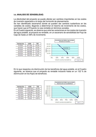 5.6. ANALISIS DE SENSIBILIDAD.
La efectividad del proyecto se puede afectar por cambios importantes en los costos
de inversión esperados a lo largo del horizonte de planeamiento.
Se han identificado escenarios donde se pueden dar cambios sustantivos en las
variables de costos, llegando a determinar el máximo de incremento de los costos,
que hacen que el Proyecto no sea rentable en términos sociales.
En el Cuadro siguiente, se observa que ante las variaciones en los costos de inversión
del agua potable, el proyecto es rentable, en un escenario de sensibilidad de Flujo de
Caja de hasta un 58% de incremento.
En lo que respecta a la disminución de los beneficios del agua potable, en el Cuadro
siguiente, se observa que el proyecto es rentable inclusive hasta en un 132 % de
disminución en los flujos de beneficios.
 
