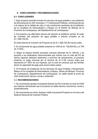 6. CONCLUSIONES Y RECOMENDACIONES
6.1. CONCLUSIONES:
1. Este proyecto permitirá brindar los servicios de agua potable a una población
de 922 personas en 253 viviendas y 11 Instituciones Públicas, contribuyendo así
a la mejora de la calidad de vida y a las condiciones sanitarias de la población
de la Localidad de Desmotadora y Papayo en el Distrito de Motupe de la
Provincia de Lambayeque, del Departamento de Lambayeque
2. Se propone una alternativa técnica de solución al problema central. El costo
de inversión del proyecto de agua potable a precios privados es de
S/.1,286,152.59.
El costo total de la Inversión de Proyecto es de S/.1,286,152.59 nuevos soles.
3. El componente de agua potable presenta un VAN de S/. 728,504.65 y un TIR
de 17.84%..
4. Según el ingreso familiar promedio mensual estimado de S/. 600.00, y de
acuerdo a los estándares internacionales que indican que no más del 5% de
dichos ingresos deberían destinarse a servicios de saneamiento, el proyecto
presenta un pago mensual por el servicio de S/.11.09 nuevos soles que
representa el 1.85% de sus ingresos, por lo cual se concluye que las familias
tienen la capacidad de pago para asumir estos costos.
5. El Proyecto de Instalación de los Servicios de Agua Potable y Saneamiento
Básico en la Localidad de Desmotadora y Papayo, distrito de Motupe, Provincia
de Lambayeque, Departamento de Lambayeque, es viable desde el punto de
vista Institucional, técnico, social y ambiental.
6.2. RECOMENDACIONES:
1. Se recomienda aprobar el presente Estudio de Pre Inversión al nivel de Perfil
por haberse demostrado que el proyecto es viable técnica, económica, social y
ambientalmente.
2. Se recomienda por tanto, declarar viable el presente Proyecto en el marco del
Sistema Nacional de Inversión Pública.
 