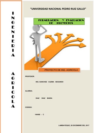 “UNIVERSIDAD NACIONAL PEDRO RUIZ GALLO”
PROFESOR:
ING. SANCHEZ CUZMA SEGUNDO
ALUMNA:
DIAZ DIAZ MARIA
CODIGO:
140408 - C
LAMBAYEQUE, 28 DICIEMBRE DEL 2017
I
N
G
E
N
I
E
R
I
A
A
G
R
I
C
O
L
A
FORMULACION Y EVALUACION
DE PROYECTOS
PROYECTO DE ING. AGRICOLA
 