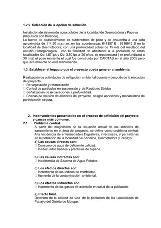 1.2.9. Selección de la opción de solución.
Instalación de sistema de agua potable de la localidad de Desmotadora y Papayo
(Impulsión con Bombeo).
La fuente de abastecimiento es subterránea de pozo y se encuentra a una cota
aproximada de 114.50 m.s.n.m. en las coordenadas 644357 E , 9318943 S en la
localidad de Desmotadora; con una profundidad actual de 15 mts del resultado del
estudio Hidrogeológico , con la finalidad de abastecer a la población de estas
localidades Qp:1.57 lps y Qb: 3.50 lps a 20 años, se repotenciará ( se profundizará a
30 mts) el pozo existente el cual fue construido por CARITAS en el año 2005 pero
que actualmente no está funcionando.
1.3. Establecer el impacto que el proyecto pueda generar al ambiente.
Realización de actividades de mitigación ambiental durante y después de la ejecución
del proyecto:
e difusión de alcances del proyecto, riesgos asociados y mecanismos de
participación segura.
2. Inconvenientes presentados en el proceso de definición del proyecto
y causas más comunes.
2.1. Problema central.
A partir del diagnóstico de la situación actual de los servicios de
saneamiento en el área del proyecto, se define como problema central:
Alta Incidencia de enfermedades Digestivas, infecciosas, y parasitarias
en la población de la localidad de Sonolipe, Desmotadora y Papayo.
a) Las causas directas son:
Consumo de agua de deficiente calidad.
Inadecuados hábitos y prácticas de higiene.
b) Las causas indirectas son:
Inexistencia de Sistema de Agua Potable.
c) Los efectos directos son:
Incremento de los índices de morbilidad.
la contaminación ambiental.
d) Los efectos indirectos son:
e) Efecto final.
Deterioro de la calidad de vida de la población de las Localidades de
Papayo del Distrito de Motupe.
 
