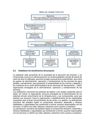 2.2. Establecer los beneficiarios del proyecto.
La población está consciente de la necesidad de la ejecución del proyecto, y se
compromete a asumir el cofinanciamiento con la Municipalidad a través de aporte de
mano de obra no calificada, asumirán el pago mensual de la cuota familiar, que cubra
los gastos de administración, operación y mantenimiento de los servicios de agua
potable y saneamiento, para garantizar la sostenibilidad de los mismos y elegirán a
los miembros de la Junta Administradora de los Servicios de Saneamiento – JASS,
organización encargada de la administración, operación y mantenimiento de los
servicios.
Los pobladores conocerán las prácticas de higiene y los riesgos existentes para la
salud, así mismo, la organización comunal encargada de la administración de los
sistemas tomará conocimiento de la infraestructura y sus componentes, para que
orienten sus acciones, hacia la organización y establecimiento de las capacidades
necesarias para el buen funcionamiento de las obras y su gestión. La participación
voluntaria del poblador ligado al componente educativo, desarrolla y refuerza
habilidades y capacidades que contribuirán a formar usuarios responsables con los
servicios y a definir sus roles, deberes y derechos como usuario y ciudadano.
La participación voluntaria del poblador ligado al componente educativo, desarrolla y
refuerza habilidades y capacidades que contribuirán a formar usuarios responsables
con los servicios y a definir sus roles, deberes y derechos como usuario y ciudadano.
 