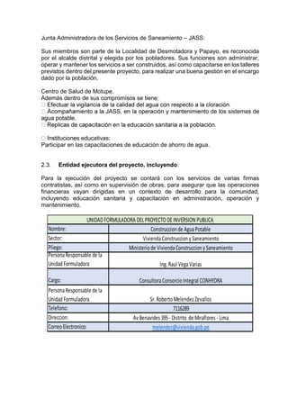 Junta Administradora de los Servicios de Saneamiento – JASS:
Sus miembros son parte de la Localidad de Desmotadora y Papayo, es reconocida
por el alcalde distrital y elegida por los pobladores. Sus funciones son administrar,
operar y mantener los servicios a ser construidos, así como capacitarse en los talleres
previstos dentro del presente proyecto, para realizar una buena gestión en el encargo
dado por la población.
Centro de Salud de Motupe.
Además dentro de sus compromisos se tiene:
de los sistemas de
agua potable.
s educativas:
Participar en las capacitaciones de educación de ahorro de agua.
2.3. Entidad ejecutora del proyecto, incluyendo:
Para la ejecución del proyecto se contará con los servicios de varias firmas
contratistas, así como en supervisión de obras, para asegurar que las operaciones
financieras vayan dirigidas en un contexto de desarrollo para la comunidad,
incluyendo educación sanitaria y capacitación en administración, operación y
mantenimiento.
Nombre:
Sector:
Pliego:
PersonaResponsable de la
Unidad Formuladora
Cargo:
PersonaResponsable de la
Unidad Formuladora
Telefono:
Direccion:
CorreoElectronico:
Sr. RobertoMelendezZevallos
7116289
Av Benavides 395- Distrito de Miraflores - Lima
melendez@vivienda.gob.pe
ConsultoraConsorcioIntegral CONHYDRA
UNIDADFORMULADORA DELPROYECTODEINVERSION PUBLICA
Construccion de AguaPotable
ViviendaConstruccion y Saneamiento
Ministeriode ViviendaConstruccion y Saneamiento
Ing. Raul VegaVarias
 