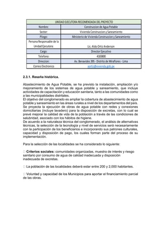 2.3.1. Reseña histórica.
Abastecimiento de Agua Potable, se ha previsto la instalación, ampliación y/o
mejoramiento de los sistemas de agua potable y saneamiento, que incluye
actividades de capacitación y educación sanitaria, tanto a las comunidades como
a las municipalidades distritales.
El objetivo del conglomerado es ampliar la cobertura de abastecimiento de agua
potable y saneamiento en las áreas rurales a nivel de los departamentos del país.
Se proyecta la ejecución de obras de agua potable con redes y conexiones
domiciliarias (incluye lavadero) para la disposición de excretas, con lo cual se
prevé mejorar la calidad de vida de la población a través de las condiciones de
salubridad, asociado con los hábitos de higiene.
De acuerdo a la naturaleza técnica del conglomerado, el análisis de alternativas
técnicas, la selección de la tecnología y nivel de servicios será necesariamente
con la participación de los beneficiarios e incorporando sus patrones culturales,
capacidad y disposición de pago, los cuales forman parte del proceso de su
implementación.
Para la selección de las localidades se ha considerado lo siguiente:
Criterios sociales: comunidades organizadas, muestra de interés y riesgo
sanitario por consumo de agua de calidad inadecuada y disposición
inadecuada de excretas.
e las localidades deberá estar entre 200 y 2,000 habitantes.
ciamiento parcial
de las obras.
Nombre:
Sector:
Pliego:
PersonaResponsable de la
Unidad Ejecutora:
Cargo:
Telefono:
Direccion:
Correo Electronico
4183800
Av. Benavides 395- Distrito de Miraflores - Lima
aortiz@vivienda.gob.pe
UNIDADEJECUTORA RECOMENDADA DELPROYECTO
Construccion de AguaPotable
ViviendaConstruccion y Saneamiento
Ministerio de ViviendaConstruccion y Saneamiento
Lic. Aldo Ortiz Anderson
DirectorEjecutivo
 