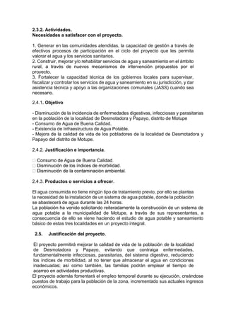2.3.2. Actividades.
Necesidades a satisfacer con el proyecto.
1. Generar en las comunidades atendidas, la capacidad de gestión a través de
efectivos procesos de participación en el ciclo del proyecto que les permita
valorar el agua y los servicios sanitarios.
2. Construir, mejorar y/o rehabilitar servicios de agua y saneamiento en el ámbito
rural, a través de nuevos mecanismos de intervención propuestos por el
proyecto.
3. Fortalecer la capacidad técnica de los gobiernos locales para supervisar,
fiscalizar y controlar los servicios de agua y saneamiento en su jurisdicción, y dar
asistencia técnica y apoyo a las organizaciones comunales (JASS) cuando sea
necesario.
2.4.1. Objetivo
- Disminución de la incidencia de enfermedades digestivas, infecciosas y parasitarias
en la población de la localidad de Desmotadora y Papayo, distrito de Motupe
- Consumo de Agua de Buena Calidad.
- Existencia de Infraestructura de Agua Potable.
- Mejora de la calidad de vida de los pobladores de la localidad de Desmotadora y
Papayo del distrito de Motupe.
2.4.2. Justificación e importancia.
2.4.3. Productos o servicios a ofrecer.
El agua consumida no tiene ningún tipo de tratamiento previo, por ello se plantea
la necesidad de la instalación de un sistema de agua potable, donde la población
se abastecerá de agua durante las 24 horas.
La población ha venido solicitando reiteradamente la construcción de un sistema de
agua potable a la municipalidad de Motupe, a través de sus representantes, a
consecuencia de ello se viene haciendo el estudio de agua potable y saneamiento
básico de estas tres localidades en un proyecto integral.
2.5. Justificación del proyecto.
El proyecto permitirá mejorar la calidad de vida de la población de la localidad
de Desmotadora y Papayo, evitando que contraiga enfermedades,
fundamentalmente infecciosas, parasitarias, del sistema digestivo, reduciendo
los índices de morbilidad, al no tener que almacenar el agua en condiciones
inadecuadas; así como también, las familias podrán emplear el tiempo de
acarreo en actividades productivas.
El proyecto además fomentará el empleo temporal durante su ejecución, creándose
puestos de trabajo para la población de la zona, incrementado sus actuales ingresos
económicos.
 