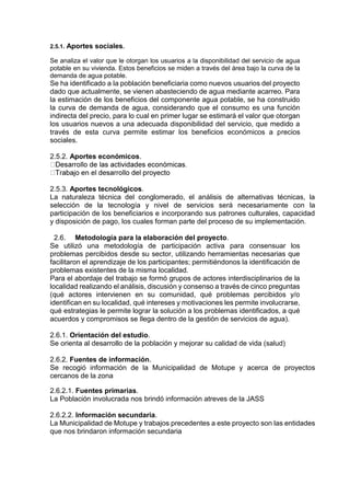 2.5.1. Aportes sociales.
Se analiza el valor que le otorgan los usuarios a la disponibilidad del servicio de agua
potable en su vivienda. Estos beneficios se miden a través del área bajo la curva de la
demanda de agua potable.
Se ha identificado a la población beneficiaria como nuevos usuarios del proyecto
dado que actualmente, se vienen abasteciendo de agua mediante acarreo. Para
la estimación de los beneficios del componente agua potable, se ha construido
la curva de demanda de agua, considerando que el consumo es una función
indirecta del precio, para lo cual en primer lugar se estimará el valor que otorgan
los usuarios nuevos a una adecuada disponibilidad del servicio, que medido a
través de esta curva permite estimar los beneficios económicos a precios
sociales.
2.5.2. Aportes económicos.
2.5.3. Aportes tecnológicos.
La naturaleza técnica del conglomerado, el análisis de alternativas técnicas, la
selección de la tecnología y nivel de servicios será necesariamente con la
participación de los beneficiarios e incorporando sus patrones culturales, capacidad
y disposición de pago, los cuales forman parte del proceso de su implementación.
2.6. Metodología para la elaboración del proyecto.
Se utilizó una metodología de participación activa para consensuar los
problemas percibidos desde su sector, utilizando herramientas necesarias que
facilitaron el aprendizaje de los participantes; permitiéndonos la identificación de
problemas existentes de la misma localidad.
Para el abordaje del trabajo se formó grupos de actores interdisciplinarios de la
localidad realizando el análisis, discusión y consenso a través de cinco preguntas
(qué actores intervienen en su comunidad, qué problemas percibidos y/o
identifican en su localidad, qué intereses y motivaciones les permite involucrarse,
qué estrategias le permite lograr la solución a los problemas identificados, a qué
acuerdos y compromisos se llega dentro de la gestión de servicios de agua).
2.6.1. Orientación del estudio.
Se orienta al desarrollo de la población y mejorar su calidad de vida (salud)
2.6.2. Fuentes de información.
Se recogió información de la Municipalidad de Motupe y acerca de proyectos
cercanos de la zona
2.6.2.1. Fuentes primarias.
La Población involucrada nos brindó información atreves de la JASS
2.6.2.2. Información secundaria.
La Municipalidad de Motupe y trabajos precedentes a este proyecto son las entidades
que nos brindaron información secundaria
 