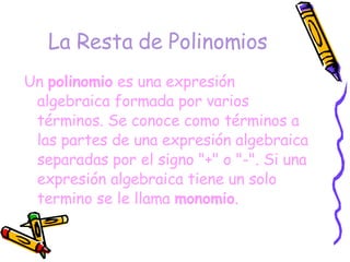La Resta de Polinomios Un  polinomio  es una expresión algebraica formada por varios términos. Se conoce como términos a las partes de una expresión algebraica separadas por el signo "+" o "-". Si una expresión algebraica tiene un solo termino se le llama  monomio .  