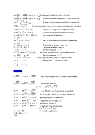 log5 (5
1
𝑥⁄
+ 125) = log56 + 1 +
1
2𝑥
Colocamosloslogaritmosal 1ermiembro.
log5 (5
1
𝑥⁄
+ 125) − log56 = 1 +
1
2𝑥
Conlogaritmosde basesiguales,cuartapropiedad.
log5
(5
1
𝑥⁄ +125)
6
= 1 +
1
2𝑥
El logaritmoloexpresamosenformaexponencial.
51+
1
2𝑥 =
(5
1
𝑥⁄ +125)
6
El denominadordel 2domiembropasaa multiplicaral 1er miembro
6 ∗ 51 ∗ 5
1
2𝑥 = 5
1
𝑥⁄
+ 125 Se aplicaunapropiedadde lapotenciación.
30 ∗ 5
1
2𝑥 − 5
1
𝑥⁄
− 125 = 0 Se aplicauna propiedadde lapotenciación.
30 ∗ (51/2)1/𝑥 − 5
1
𝑥⁄
− 125 = 0 Hay uncambiode variable.
𝑎 = 5
1
𝑥⁄
30𝑎
1
2⁄
− 𝑎 − 125 = 0 Para facilitarel ejerciciotomamosotravariable.
𝑏 = 𝑎
1
2⁄
𝑏2 − 30𝑏 + 125 = 0 Trinomiode la forma 𝑥2 + 𝑏𝑥 + 𝑐.
(𝑏 − 25)(𝑏 − 5) = 0 Se iguala cada factor a cero.
𝑏 = 25 𝑏 = 5 Conocemosque 𝑏 = 𝑎
1
2⁄
.
(𝑎
1
2⁄
)2 = (25)2(𝑎
1
2⁄
)2 = (5)2 Elevamosal cuadradopara eliminarexponentes.
𝑎 = 625 𝑎 = 25 Conocemosque 𝑎 = 5
1
𝑥⁄
.
5
1
𝑥⁄
= 54 5
1
𝑥⁄
= 52 Con basesiguales,trabajamosconlosexponentes.
1
𝑥
= 4
1
𝑥
= 2 Despejamosx yhallamossuvalor.
𝑥 =
1
4
𝑥 =
1
2
Ejercicio#4
81
1
log5 3 − 27log9 36
− 3
4
log7 9
=
Aplicamos a todos los tér. la novena propiedad.
81
1
log3 3
log3 5 − 27
log3 36
log3 9 − 3
4
log3 9
log3 7 Reducimos términos.
81log3 5
− 27
log3 36
log3 32
− 3
4 log3 7
log3 9
81log3 5
− 27
log3 36
2log3 3 − 3
4 log3 7
log3 32
En el 2do tér. se aplica la sexta propiedad.
81log3 5
− 27
log3 36
2 − 3
4 log3 7
2 log3 3 En el 3er tér. se aplica la segunda propiedad.
81log3 5
− 27
1
2
log3 36
− 32 log3 7
Se simplifica en el 3er término.
81log3 5
− 27log3 36
1
2⁄
− 3log3 72
Se aplica la sexta propiedad.
81log3 5
− 27log3 √36
− 3log3 49
Se reducen términos.
34log3 5
− 33 log3 6
− 3log3 49
Se aplica la octava propiedad.
3log3 54
− 3log3 63
− 49
54
− 63
− 49 Se resuelven potencias.
625 − 216 − 49
360
 