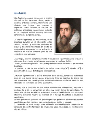 Introducción
John Napier, hacendado escocés, es la imagen
principal de los logaritmos (logos: razón o
cociente, arithmos: número), literalmente son
números que indican una relación o
proporción. Estos facilitan la solución de
problemas aritméticos y geométricos evitando
así las complejas multiplicaciones y divisiones
transformadas a algo más simple.
La función logaritmos es trascendente, en la
actualidad cumplen un rol interesante en las
ciencias sociales y naturales mediante el
cálculo y desarrollo matemático. En efecto, es
imprescindible dominarlos por su aplicación y
relevancia en nuestra profesión pues es una
herramienta muy valorada.
La geología, requiere del planteamiento de ecuaciones logarítmicas para calcular la
intensidad de un evento, en tal caso de un sismo en la escala de Richter.
La física, la función logarítmica se la utiliza para el cálculo de volumen “L” en decibeles
de sólidos.
La química, el pH de una solución se define como −𝑙𝑜𝑔[ 𝐻+], siendo [ 𝐻+] la
concentración de iones de hidrogeno en moles/litro.
La función logarítmica en la escala de Richter, es en base 10, donde cada aumento de
grado en esta escala no corresponde al aumento lineal de magnitud del sismo, más
bien exponencial. Los sismólogos han manifestado diversas escalas de medición para
interpretar los terremotos de forma cuantitativa.
Lo cierto, que el conocerlos no solo radica en nombrarlos u observarlos, mediante la
práctica, día a día se convertirán en algo muy común dentro del aprendizaje. Tal
motivo nos permite estudiarlos y compartir nuestros conocimientos con elcontorno
educativo, esperando mejorar su habilidad en el manejo de gráficas y ecuaciones
logarítmicas.
Se debe profundizar y evaluar los preconceptos que permitirán solucionarecuaciones
logarítmicas y así en ejercicios más complejos se nos facilite el proceso.
El contenido de este trabajo esta reforzado con conocimientos adquiridos en
transcurso de nuestra formación de estudiantes, yestá respaldado por fuentes como:
internet y libros.
 