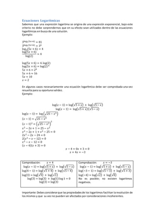 Ecuaciones Logarítmicas
Sabemos que una expresión logaritma se origina de una expresión exponencial, bajo este
criterio no debe sorprendernos que en su efecto sean utilizados dentro de las ecuaciones
logarítmicas en busca de una solución.
Ejemplo:
3log2(5𝑥+6) = 81
3log2(5𝑥+6) = 34
log2(5𝑥 + 6) = 4
log(5𝑥 + 6)
log(2)
= 4
log(5𝑥 + 6) = 4. log(2)
log(5𝑥 + 6) = log(2)4
5𝑥 + 6 = 24
5𝑥 + 6 = 16
5𝑥 = 10
𝑥 = 2
En algunos casos necesariamente una ecuación logarítmica debe ser comprobada una vez
resuelta para su oportuna validez.
Ejemplo:
log( 𝑥 − 1) = log(√5 + 𝑥) + log(√5− 𝑥)
log( 𝑥 − 1) = log(√5+ 𝑥) (√5− 𝑥)
log( 𝑥 − 1) = log (√25 − 𝑥2)
( 𝑥 − 1) = √25 − 𝑥2
( 𝑥 − 1)2 = (√25 − 𝑥2)
2
𝑥2 − 2𝑥 + 1 = 25 − 𝑥2
𝑥2 − 2𝑥 + 1 + 𝑥2 − 25 = 0
2𝑥2 − 2𝑥 − 24 = 0
2( 𝑥2 − 𝑥 − 12) = 0
𝑥2 − 𝑥 − 12 = 0
( 𝑥 − 4)( 𝑥 + 3) = 0
𝑥 − 4 = 0𝑥 + 3 = 0
𝑥 = 4𝑥 = −3
Comprobación: 𝑥 = 4
log( 𝑥 − 1) = log(√5 + 𝑥) + log(√5 − 𝑥)
log(4 − 1) = log(√5 + 4) + log(√5− 4)
log(3) = log(√9) + log(√1)
log(3) = log(3) + log(1) log 1 = 0
log(3) = log(3)
Comprobación: 𝑥 = −3
log( 𝑥 − 1) = log(√5 + 𝑥) + log(√5 − 𝑥)
log(−3 − 1) = log(√5 − 3) + log(√5 + 3)
log(−4) = log(√2) + log(√8)
No es posible; no existen logaritmos
negativos.
Importante:Debesconsiderarque laspropiedadesde los logaritmos facilitan la resolución de
los mismos y que su vez no pueden ser afectados por consideraciones incoherentes.
 