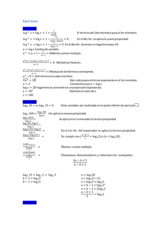 Ejercicios
Ejercicio#1
𝑙𝑜𝑔2 𝑥 + log 𝑥 + 1 =
7
𝑙𝑜𝑔
𝑥
10
El términodel 2domiembropasaal 1er miembro.
𝑙𝑜𝑔2 𝑥 + log 𝑥 + 1 −
7
log 𝑥−log10
= 0 En el 4to tér.se aplicala cuarta propiedad.
𝑙𝑜𝑔2 𝑥 + log 𝑥 + 1 −
7
log 𝑥−1
= 0 En el 4to tér. tenemosunlogaritmobase 10.
𝑎 = log 𝑥 Cambiode variable.
𝑎 2 + 𝑎 + 1 −
7
𝑎−1
= 0Mínimo comúnmúltiplo.
𝑎2( 𝑎−1)+𝑎( 𝑎−1)( 𝑎−1)−7
𝑎−1
= 0 Multiplicarfactores.
𝑎3−𝑎2+𝑎2−𝑎+𝑎−1−7
𝑎−1
= 0Reducciónde términossemejantes.
𝑎3 − 8 = 0Un términoencada miembro.
√𝑎33
= √83
Raíz cúbicapara eliminarexponente enel 1ermiembro.
𝑎 = 2 Conocemosque 𝑎 = log 𝑥.
log 𝑥 = 2El logaritmose convierte enunaexpresiónexponencial.
𝑥 = 102 Hallamosel valorde x.
𝑥 = 100
Ejercicio#2
log3 20 = 𝑎; log3 15 = 𝑏 Estas variables son analizadas enla parte inferior de ejercicio .
log2 360 =
log3 360
log32
=Se aplicalanovenapropiedad.
log3 (40.9)
log3 2
= Se aplicaenel numeradorla tercerapropiedad.
log3 40+ log3 9
log3 2
=
log3(2.20)+log332
log3 2
= En el 1er tér. del numerador se aplica la tercera propiedad.
log32+log320+2
log3 2
= Se cumple con (
𝑎−𝑏+1
2
= log32) y (a = log320).
𝑎−𝑏+1
2
+𝑎+2
𝑎−𝑏+1
2
= Mínimo común múltiplo.
𝑎−𝑏+1+2𝑎+4
2
𝑎−𝑏+1
2
= Eliminamos denominadores y reducimos tér. semejantes.
3𝑎 − 𝑏 + 5
𝑎 − 𝑏 + 1
log3 15 = log3 3 + log3 5
𝑏 = 1 + log35
𝑏 − 1 = log35
a = log320
a = log3(5 ∗ 4)
a = log35 + log34
a = b − 1 + log322
a = b − 1 + 2log32
𝑎 − 𝑏 + 1
2
= log32
Ejercicio#3
 
