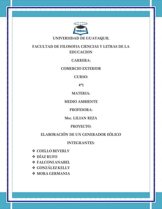 UNIVERSIDAD DE GUAYAQUIL
FACULTAD DE FILOSOFIA CIENCIAS Y LETRAS DE LA
EDUCACION
CARRERA:
COMERCIO EXTERIOR
CURSO:
4ª1
MATERIA:
MEDIO AMBIENTE
PROFESORA:
Msc. LILIAN REZA
PROYECTO:
ELABORACIÓN DE UN GENERADOR EÓLICO
INTEGRANTES:
 COELLO BEVERLY
 DÍAZ RUFO
 FALCONI ANABEL
 GONZÁLEZ KELLY
 MORA GERMANIA
 