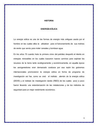 9
HISTORIA
ENERGÍA EÓLICA
La energía eólica es una de las formas de energía más antiguas usada por el
hombre en las cuales ellos la utilizaban para el funcionamiento de sus molinos
de viento que servía para moler cereales y bombear agua.
En los años 70 cuando hubo la primera crisis del petróleo despertó el interés en
energías renovables en los cuales buscaron nuevos caminos para explotar los
recursos de la tierra tanto ecológicamente y económicamente, en aquella época
los aerogenedores eran demasiado costosos por esa razón los gobiernos
internacionales promovieron la energía eólica en forma de programa de
investigación así fue, como se creó el instituto alemán de la energía eólica
(DEWI) y el instituto de investigación danés (RISO) de los cuales poco a poco
fueron llevando una estandarización de las instalaciones y de los métodos de
seguridad para un mejor rendimiento económico.
 