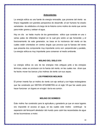 10
Antecedentes
La energía eólica es una fuente de energía renovable, que proviene del viento es
limpia inagotable con grandes perspectiva de desarrollo .el ser humano ha creado
variedades de artefactos a lo largo de la historia como molino de viento que servía
para moler granos y extraer el agua.
Hoy en día se habla mucho de los generadores eólico que consiste en una o
varias palas de diferentes longitud en la cual gira sobre un eje horizontal, y el
funcionamiento de este generador, se basa en la incidencia del viento en las
cuales están orientadas en ciertos ángulo que provoca que la fuerzas del viento
que presenta dos componente muy importante como son: perpendicular y paralelo.
La energía eólica es muy importante para conservar el medio ambiente.
MOLINO DEL SIGLO XVI
La energía eólica es una de las energías más antiguas junto a las energías
térmicas, estas se producen con la fuerza del viento, en las cuales nos dicen que
ha hecho mover los barcos y los molinos de viento con sus aspas.
LOS PRIMEROS MOLINOS
El primer invento fue un molino de viento con eje vertical y con hojas rectangulares
que fue construido por SISTAN AFGANISTÁN en el siglo VII que fue usado para
hacer funcionar un órgano en el siglo I de la era común.
MOLINO DE BOMBEO
Este molino fue construido para la agricultura y ganadería ya que en esos lugares
era imposible el acceso al agua, en las cuales este molino contribuyó la
expansión del ferrocarril alrededor del mundo para cubrir las necesidades de agua
de las locomotoras a motor.
 