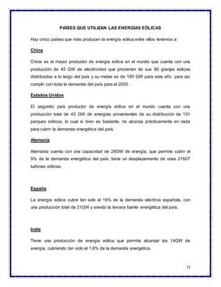 11
PAÍSES QUE UTILIZAN LAS ENERGÍAS EÓLICAS
Hay cinco países que más producen la energía eólica entre ellos tenemos a:
China
China es el mayor productor de energía eólica en el mundo que cuenta con una
producción de 45 GW de electricidad que provienen de sus 80 granjas eólicas
distribuidas a lo largo del país y su metas es de 100 GW para este año para así
cumplir con toda la demanda del país para el 2030 .
Estados Unidos
El segundo país productor de energía eólica en el mundo cuenta con una
producción total de 43 GW de energías provenientes de su distribución de 101
parques eólicos, lo cual si bien es bastante, no alcanza prácticamente en nada
para cubrir la demanda energética del país.
Alemania
Alemania cuenta con una capacidad de 28GW de energía, que permite cubrir el
9% de la demanda energética del país, tiene un desplazamiento de unas 21607
turbinas eólicas.
España
La energía eólica cubre tan solo el 16% de la demanda eléctrica española, con
una producción total de 21GW y siendo la tercera fuente energética del país.
India
Tiene una producción de energía eólica que permite alcanzar los 14GW de
energía, cubriendo tan solo el 1.6% de la demanda energética.
 