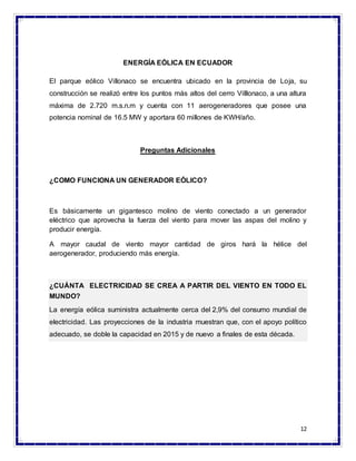 12
ENERGÍA EÓLICA EN ECUADOR
El parque eólico Villonaco se encuentra ubicado en la provincia de Loja, su
construcción se realizó entre los puntos más altos del cerro Villlonaco, a una altura
máxima de 2.720 m.s.n.m y cuenta con 11 aerogeneradores que posee una
potencia nominal de 16.5 MW y aportara 60 millones de KWH/año.
Preguntas Adicionales
¿COMO FUNCIONA UN GENERADOR EÓLICO?
Es básicamente un gigantesco molino de viento conectado a un generador
eléctrico que aprovecha la fuerza del viento para mover las aspas del molino y
producir energía.
A mayor caudal de viento mayor cantidad de giros hará la hélice del
aerogenerador, produciendo más energía.
¿CUÁNTA ELECTRICIDAD SE CREA A PARTIR DEL VIENTO EN TODO EL
MUNDO?
La energía eólica suministra actualmente cerca del 2,9% del consumo mundial de
electricidad. Las proyecciones de la industria muestran que, con el apoyo político
adecuado, se doble la capacidad en 2015 y de nuevo a finales de esta década.
 