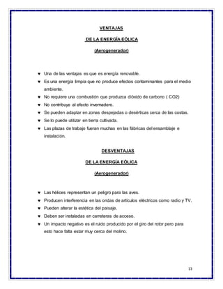 13
VENTAJAS
DE LA ENERGÍA EÓLICA
(Aerogenerador)
 Una de las ventajas es que es energía renovable.
 Es una energía limpia que no produce efectos contaminantes para el medio
ambiente.
 No requiere una combustión que produzca dióxido de carbono ( CO2)
 No contribuye al efecto invernadero.
 Se pueden adaptar en zonas despejadas o desérticas cerca de las costas.
 Se lo puede utilizar en tierra cultivada.
 Las plazas de trabajo fueran muchas en las fábricas del ensamblaje e
instalación.
DESVENTAJAS
DE LA ENERGÍA EÓLICA
(Aerogenerador)
 Las hélices representan un peligro para las aves.
 Producen interferencia en las ondas de artículos eléctricos como radio y TV.
 Pueden alterar la estética del paisaje.
 Deben ser instaladas en carreteras de acceso.
 Un impacto negativo es el ruido producido por el giro del rotor pero para
esto hace falta estar muy cerca del molino.
 