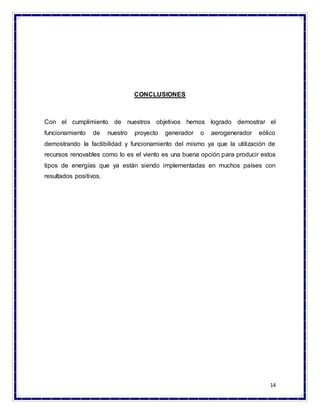 14
CONCLUSIONES
Con el cumplimiento de nuestros objetivos hemos logrado demostrar el
funcionamiento de nuestro proyecto generador o aerogenerador eólico
demostrando la factibilidad y funcionamiento del mismo ya que la utilización de
recursos renovables como lo es el viento es una buena opción para producir estos
tipos de energías que ya están siendo implementadas en muchos países con
resultados positivos.
 