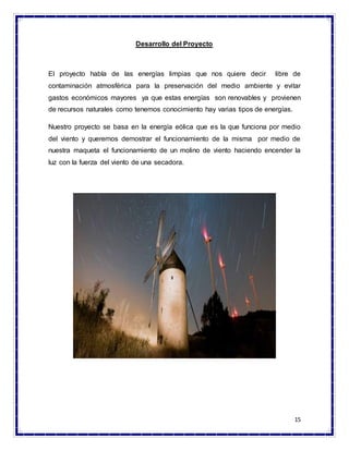 15
Desarrollo del Proyecto
El proyecto habla de las energías limpias que nos quiere decir libre de
contaminación atmosférica para la preservación del medio ambiente y evitar
gastos económicos mayores ya que estas energías son renovables y provienen
de recursos naturales como tenemos conocimiento hay varias tipos de energías.
Nuestro proyecto se basa en la energía eólica que es la que funciona por medio
del viento y queremos demostrar el funcionamiento de la misma por medio de
nuestra maqueta el funcionamiento de un molino de viento haciendo encender la
luz con la fuerza del viento de una secadora.
 