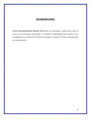 17
RECOMENDACIONES
Como recomendaciones tenemos que definir una estrategia a largo plazo sobre el
sector de las energías renovables es requisito indispensable para mejorar la no
propagación de emisiones de efecto invernadero y mejorar el medio ambiente libre
de contaminación.
 