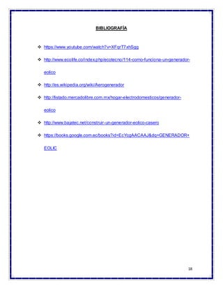 18
BIBLIOGRAFÍA
 https://www.youtube.com/watch?v=XFqrT7xhSgg
 http://www.ecolife.co/index.php/ecotecno/114-como-funciona-un-generador-
eolico
 http://es.wikipedia.org/wiki/Aerogenerador
 http://listado.mercadolibre.com.mx/hogar-electrodomesticos/generador-
eolico
 http://www.bajatec.net/construir-un-generador-eolico-casero
 https://books.google.com.ec/books?id=EcYcgAACAAJ&dq=GENERADOR+
EOLIC
 