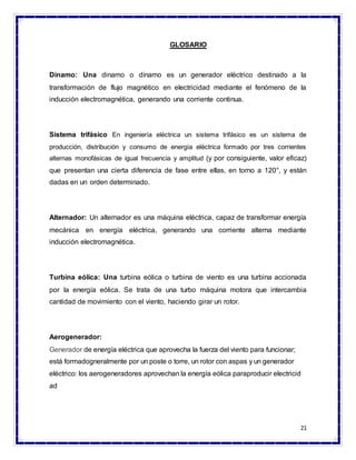 21
GLOSARIO
Dinamo: Una dinamo o dínamo es un generador eléctrico destinado a la
transformación de flujo magnético en electricidad mediante el fenómeno de la
inducción electromagnética, generando una corriente continua.
Sistema trifásico En ingeniería eléctrica un sistema trifásico es un sistema de
producción, distribución y consumo de energía eléctrica formado por tres corrientes
alternas monofásicas de igual frecuencia y amplitud (y por consiguiente, valor eficaz)
que presentan una cierta diferencia de fase entre ellas, en torno a 120°, y están
dadas en un orden determinado.
Alternador: Un alternador es una máquina eléctrica, capaz de transformar energía
mecánica en energía eléctrica, generando una corriente alterna mediante
inducción electromagnética.
Turbina eólica: Una turbina eólica o turbina de viento es una turbina accionada
por la energía eólica. Se trata de una turbo máquina motora que intercambia
cantidad de movimiento con el viento, haciendo girar un rotor.
Aerogenerador:
Generador de energía eléctrica que aprovecha la fuerza del viento para funcionar;
está formadogneralmente por un poste o torre, un rotor con aspas y un generador
eléctrico: los aerogeneradores aprovechan la energía eólica paraproducir electricid
ad
 