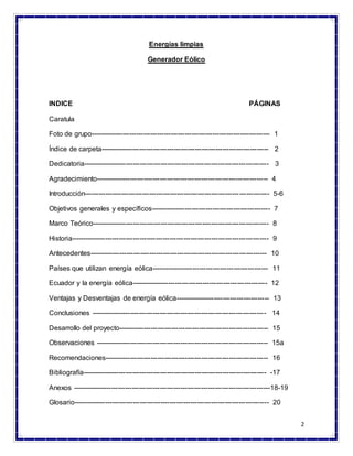 2
Energías limpias
Generador Eólico
INDICE PÁGINAS
Caratula
Foto de grupo------------------------------------------------------------------------------ 1
Índice de carpeta------------------------------------------------------------------------- 2
Dedicatoria--------------------------------------------------------------------------------- 3
Agradecimiento--------------------------------------------------------------------------- 4
Introducción-------------------------------------------------------------------------------- 5-6
Objetivos generales y específicos---------------------------------------------------- 7
Marco Teórico----------------------------------------------------------------------------- 8
Historia-------------------------------------------------------------------------------------- 9
Antecedentes----------------------------------------------------------------------------- 10
Países que utilizan energía eólica--------------------------------------------------- 11
Ecuador y la energía eólica----------------------------------------------------------- 12
Ventajas y Desventajas de energía eólica----------------------------------------- 13
Conclusiones ---------------------------------------------------------------------------- 14
Desarrollo del proyecto----------------------------------------------------------------- 15
Observaciones --------------------------------------------------------------------------- 15a
Recomendaciones----------------------------------------------------------------------- 16
Bibliografía-------------------------------------------------------------------------------- -17
Anexos --------------------------------------------------------------------------------------18-19
Glosario------------------------------------------------------------------------------------- 20
 