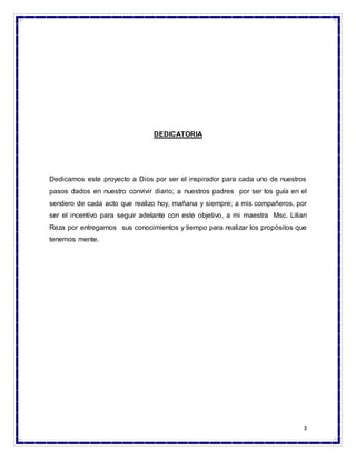 3
DEDICATORIA
Dedicamos este proyecto a Dios por ser el inspirador para cada uno de nuestros
pasos dados en nuestro convivir diario; a nuestros padres por ser los guía en el
sendero de cada acto que realizo hoy, mañana y siempre; a mis compañeros, por
ser el incentivo para seguir adelante con este objetivo, a mi maestra Msc. Lilian
Reza por entregarnos sus conocimientos y tiempo para realizar los propósitos que
tenemos mente.
 