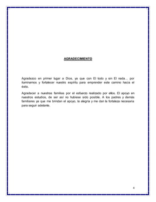 4
AGRADECIMIENTO
Agradezco en primer lugar a Dios, ya que con El todo y sin El nada… por
iluminarnos y fortalecer nuestro espíritu para emprender este camino hacia el
éxito.
Agradecer a nuestras familias por el esfuerzo realizado por ellos. El apoyo en
nuestros estudios, de ser así no hubiese sido posible. A los padres y demás
familiares ya que me brindan el apoyo, la alegría y me dan la fortaleza necesaria
para seguir adelante.
 